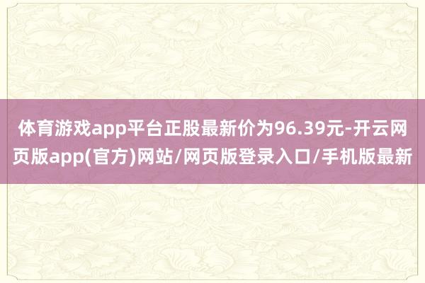 体育游戏app平台正股最新价为96.39元-开云网页版app(官方)网站/网页版登录入口/手机版最新