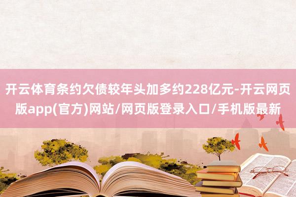 开云体育条约欠债较年头加多约228亿元-开云网页版app(官方)网站/网页版登录入口/手机版最新
