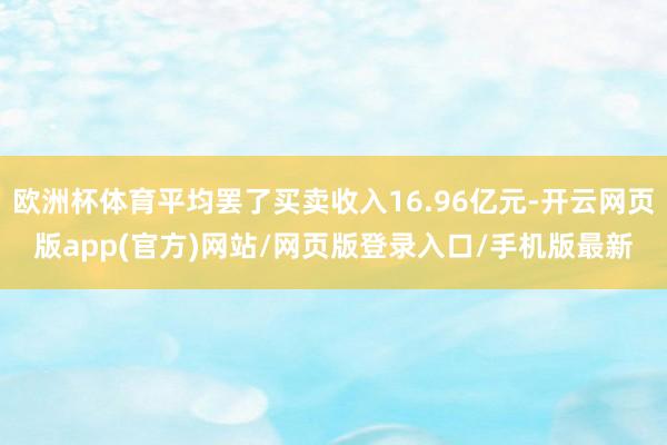 欧洲杯体育平均罢了买卖收入16.96亿元-开云网页版app(官方)网站/网页版登录入口/手机版最新