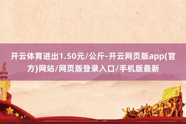 开云体育进出1.50元/公斤-开云网页版app(官方)网站/网页版登录入口/手机版最新