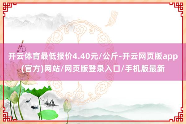 开云体育最低报价4.40元/公斤-开云网页版app(官方)网站/网页版登录入口/手机版最新