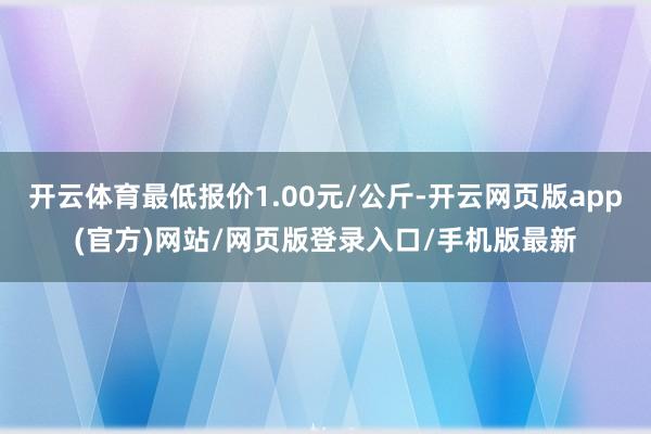 开云体育最低报价1.00元/公斤-开云网页版app(官方)网站/网页版登录入口/手机版最新