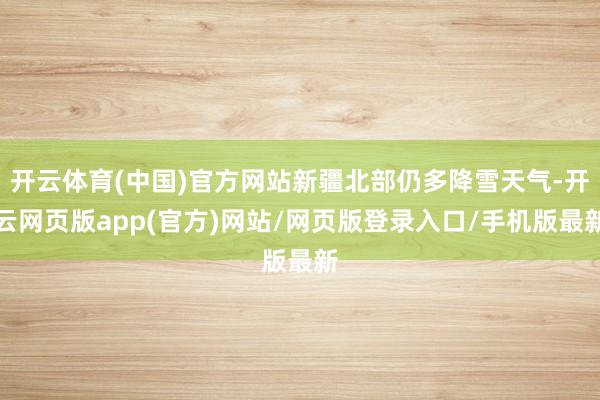 开云体育(中国)官方网站新疆北部仍多降雪天气-开云网页版app(官方)网站/网页版登录入口/手机版最新