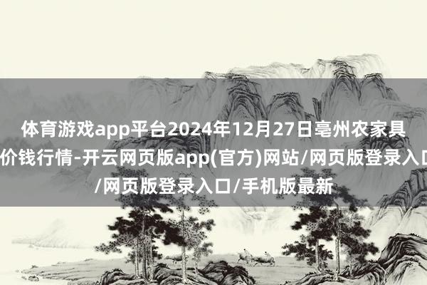 体育游戏app平台2024年12月27日亳州农家具有限包袱公司价钱行情-开云网页版app(官方)网站/网页版登录入口/手机版最新