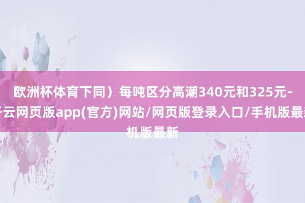 欧洲杯体育下同）每吨区分高潮340元和325元-开云网页版app(官方)网站/网页版登录入口/手机版最新