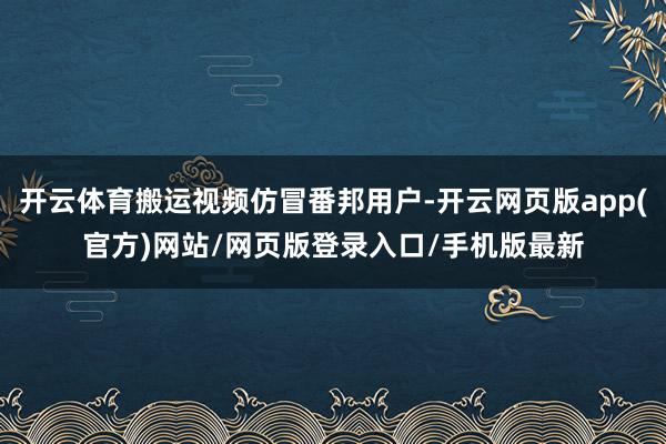 开云体育搬运视频仿冒番邦用户-开云网页版app(官方)网站/网页版登录入口/手机版最新