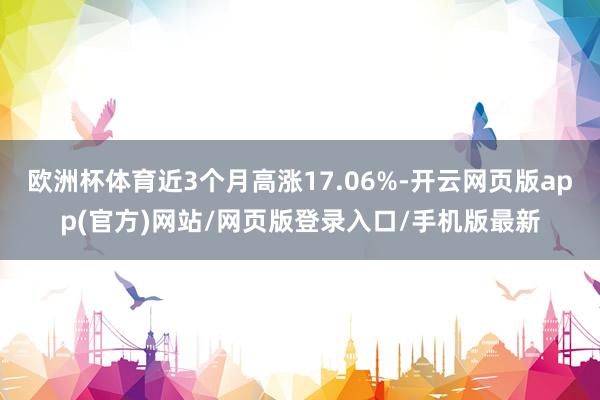 欧洲杯体育近3个月高涨17.06%-开云网页版app(官方)网站/网页版登录入口/手机版最新