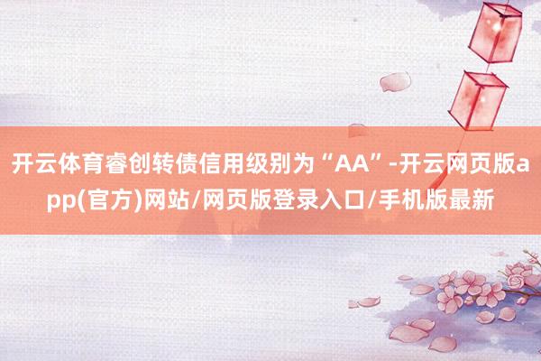 开云体育睿创转债信用级别为“AA”-开云网页版app(官方)网站/网页版登录入口/手机版最新