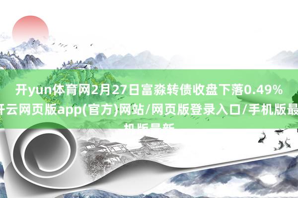 开yun体育网2月27日富淼转债收盘下落0.49%-开云网页版app(官方)网站/网页版登录入口/手机版最新