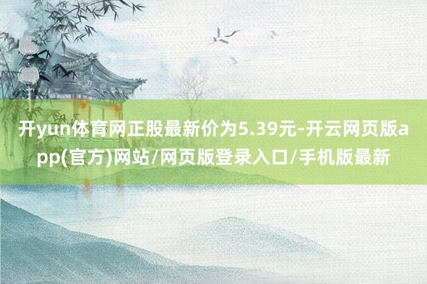 开yun体育网正股最新价为5.39元-开云网页版app(官方)网站/网页版登录入口/手机版最新