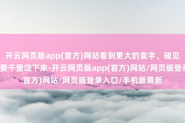 开云网页版app(官方)网站看到更大的寰宇、碰见更多的东谈主；也要千里淀下来-开云网页版app(官方)网站/网页版登录入口/手机版最新
