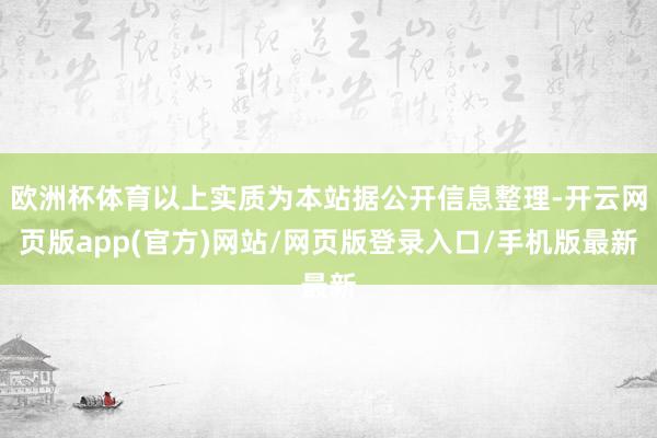 欧洲杯体育以上实质为本站据公开信息整理-开云网页版app(官方)网站/网页版登录入口/手机版最新