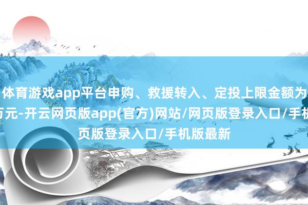 体育游戏app平台申购、救援转入、定投上限金额为500.0万元-开云网页版app(官方)网站/网页版登录入口/手机版最新