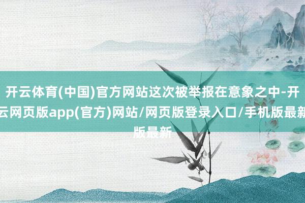 开云体育(中国)官方网站这次被举报在意象之中-开云网页版app(官方)网站/网页版登录入口/手机版最新