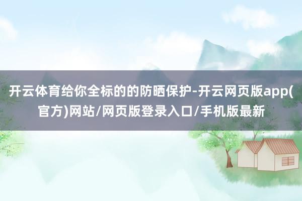 开云体育给你全标的的防晒保护-开云网页版app(官方)网站/网页版登录入口/手机版最新