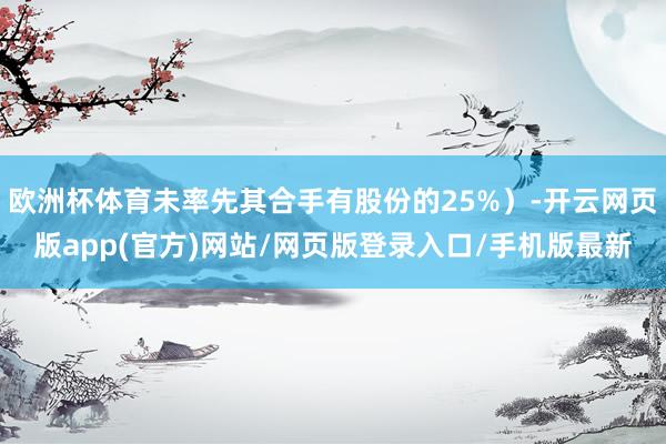 欧洲杯体育未率先其合手有股份的25%）-开云网页版app(官方)网站/网页版登录入口/手机版最新