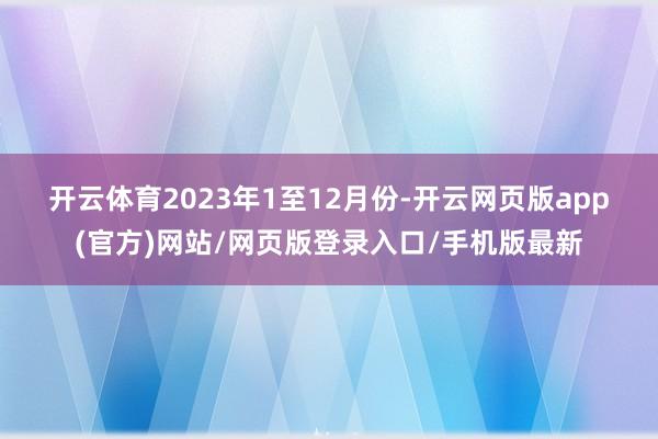 开云体育　　2023年1至12月份-开云网页版app(官方)网站/网页版登录入口/手机版最新