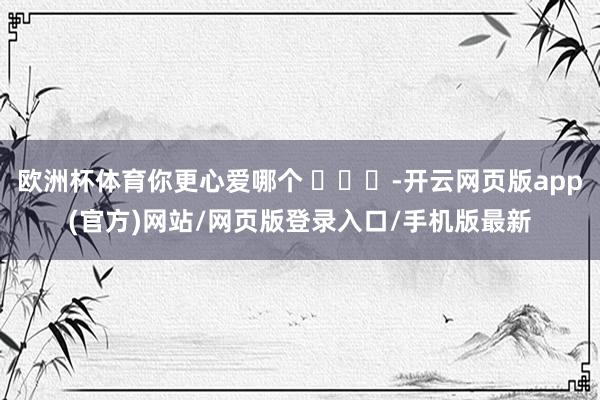欧洲杯体育你更心爱哪个 ​​​-开云网页版app(官方)网站/网页版登录入口/手机版最新