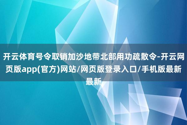 开云体育号令取销加沙地带北部用功疏散令-开云网页版app(官方)网站/网页版登录入口/手机版最新