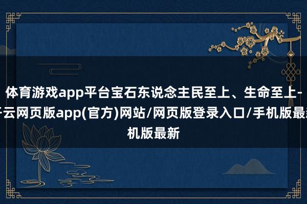 体育游戏app平台宝石东说念主民至上、生命至上-开云网页版app(官方)网站/网页版登录入口/手机版最新